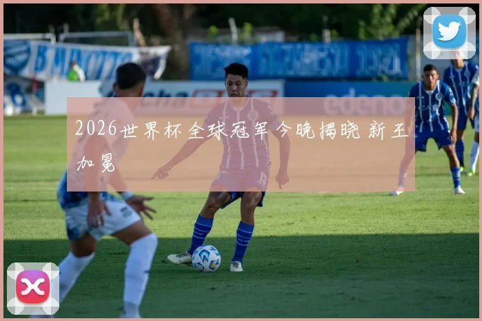 2026世界杯全球冠军今晚揭晓 新王加冕