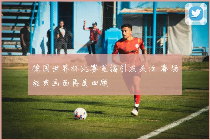 德国世界杯比赛重播引发关注 赛场经典画面再度回顾