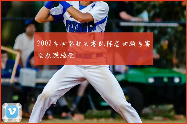 2002年世界杯决赛队阵容回顾与赛场表现梳理