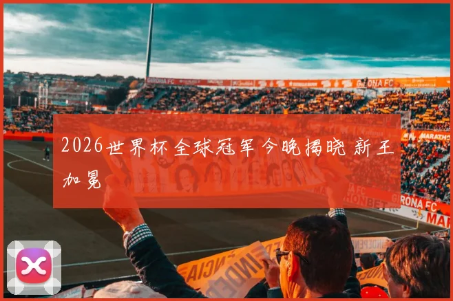 2026世界杯全球冠军今晚揭晓 新王加冕