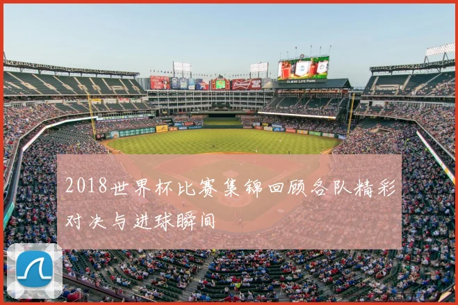 2018世界杯比赛集锦回顾各队精彩对决与进球瞬间