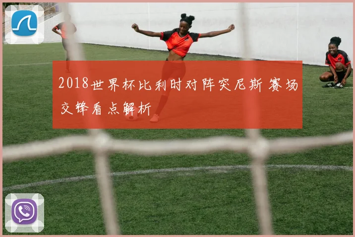 2018世界杯比利时对阵突尼斯 赛场交锋看点解析