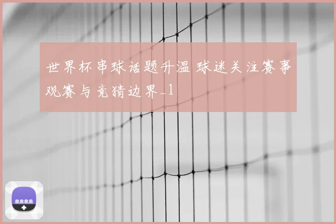 世界杯串球话题升温 球迷关注赛事观赛与竞猜边界_1